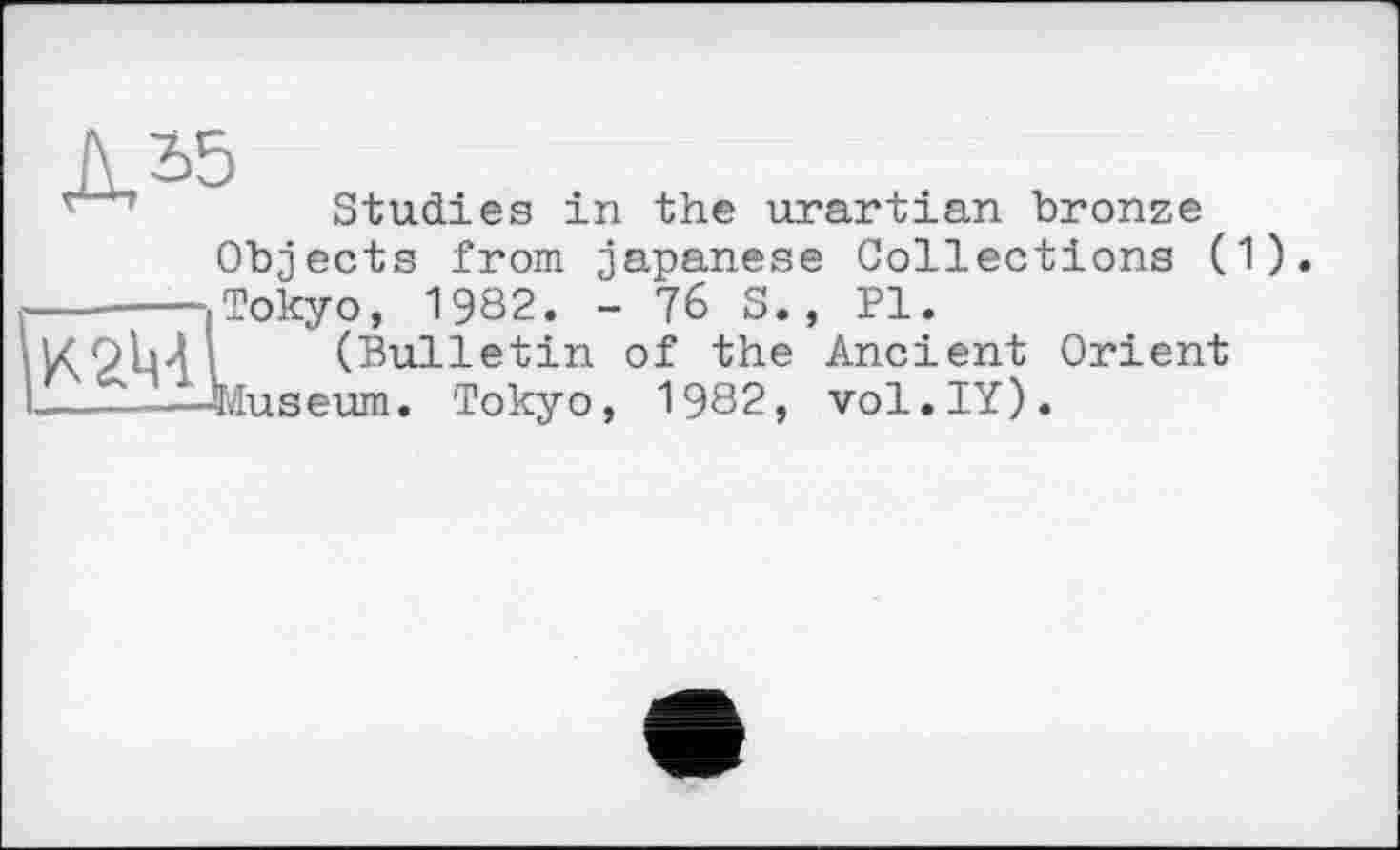 ﻿л 2>5
Studies in the urartian bronze
Objects from japanese Collections (1) -----Tokyo, 1982. - 76 S., Pl.
<9b4 (Bulletin of the Ancient Orient
—----Museum. Tokyo, 1982, vol.IY).